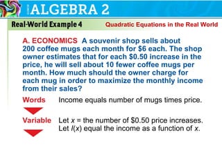 Quadratic Equations in the Real World
A. ECONOMICS A souvenir shop sells about
200 coffee mugs each month for $6 each. The shop
owner estimates that for each $0.50 increase in the
price, he will sell about 10 fewer coffee mugs per
month. How much should the owner charge for
each mug in order to maximize the monthly income
from their sales?
Words Income equals number of mugs times price.
Variable Let x = the number of $0.50 price increases.
Let I(x) equal the income as a function of x.
 