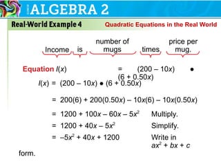 Equation I(x) = (200 – 10x) ●
(6 + 0.50x)
Income is
number of
mugs times
price per
mug.
= 200(6) + 200(0.50x) – 10x(6) – 10x(0.50x)
= 1200 + 100x – 60x – 5x2
Multiply.
= 1200 + 40x – 5x2
Simplify.
= –5x2
+ 40x + 1200 Write in
ax2
+ bx + c
form.
I(x) = (200 – 10x) ● (6 + 0.50x)
Quadratic Equations in the Real World
 