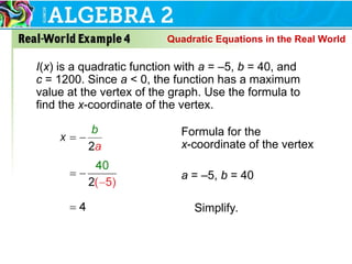 I(x) is a quadratic function with a = –5, b = 40, and
c = 1200. Since a < 0, the function has a maximum
value at the vertex of the graph. Use the formula to
find the x-coordinate of the vertex.
Formula for the
x-coordinate of the vertex
a = –5, b = 40
Simplify.
Quadratic Equations in the Real World
 