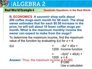B. ECONOMICS A souvenir shop sells about
200 coffee mugs each month for $6 each. The shop
owner estimates that for each $0.50 increase in the
price, he will sell about 10 fewer coffee mugs per
month. What is the maximum monthly income the
owner can expect to make from the mugs?
To determine the maximum income, find the maximum
value of the function by evaluating I(x) for x = 4.
I(x) = –5x2
+ 40x +
1200 Income function
= –5(4)2
+ 40(4) +
1200 x = 4
= $1280
Use a calculator.
Answer: Thus, the maximum income is $1280.
Quadratic Equations in the Real World
 