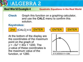 Check Graph this function on a graphing calculator,
and use the CALC menu to confirm this
solution.
Keystrokes:
At the bottom of the display are
the coordinates of the maximum
point on the graph of
y = –5x2
+ 40x + 1200. The
y-value of these coordinates is
the maximum value of the
function, or 1280.
ENTER
2nd [CALC] 4 0 10ENTER ENTER
Quadratic Equations in the Real World
 