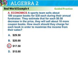 A. $29.50
B. $20.00
C. $17.50
D. $15.00
A. ECONOMICS A sports team sells about
100 coupon books for $30 each during their annual
fundraiser. They estimate that for each $0.50
decrease in the price, they will sell about 10 more
coupon books. How much should they charge for
each book in order to maximize the income from
their sales?
 