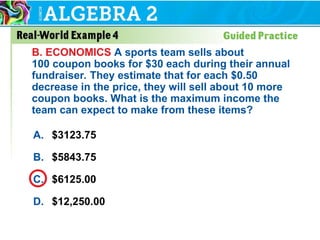 A. $3123.75
B. $5843.75
C. $6125.00
D. $12,250.00
B. ECONOMICS A sports team sells about
100 coupon books for $30 each during their annual
fundraiser. They estimate that for each $0.50
decrease in the price, they will sell about 10 more
coupon books. What is the maximum income the
team can expect to make from these items?
 