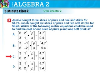 Over Chapter 2
Janice bought three slices of pizza and one soft drink for
$4.70. Jacob bought six slices of pizza and two soft drinks for
$9.40. Which of the following matrix equations could be used
to find the cost of one slice of pizza p and one soft drink s?
A.
B.
C.
D.
 