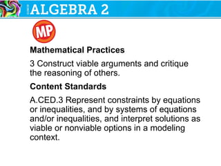Mathematical Practices
3 Construct viable arguments and critique
the reasoning of others.
Content Standards
A.CED.3 Represent constraints by equations
or inequalities, and by systems of equations
and/or inequalities, and interpret solutions as
viable or nonviable options in a modeling
context.
 