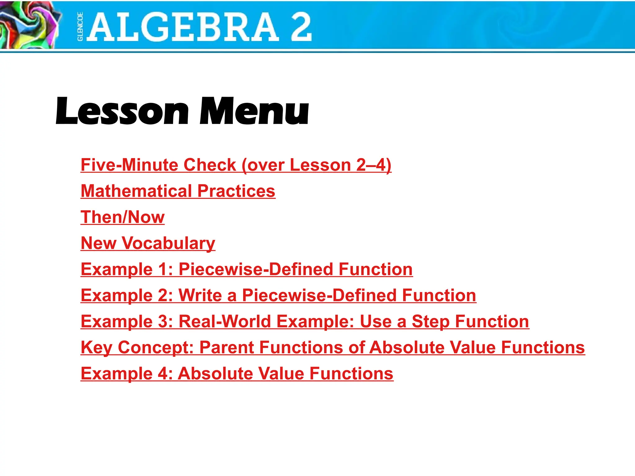 Lesson Menu
Five-Minute Check (over Lesson 2–4)
Mathematical Practices
Then/Now
New Vocabulary
Example 1: Piecewise-Defined Function
Example 2: Write a Piecewise-Defined Function
Example 3: Real-World Example: Use a Step Function
Key Concept: Parent Functions of Absolute Value Functions
Example 4: Absolute Value Functions
 