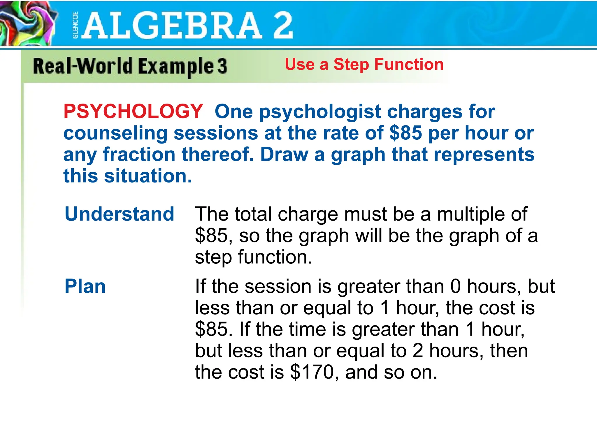 Use a Step Function
PSYCHOLOGY One psychologist charges for
counseling sessions at the rate of $85 per hour or
any fraction thereof. Draw a graph that represents
this situation.
Understand The total charge must be a multiple of
$85, so the graph will be the graph of a
step function.
Plan If the session is greater than 0 hours, but
less than or equal to 1 hour, the cost is
$85. If the time is greater than 1 hour,
but less than or equal to 2 hours, then
the cost is $170, and so on.
 