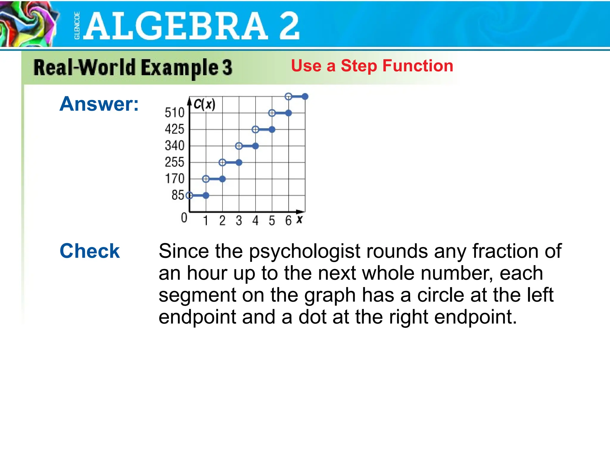 Use a Step Function
Answer:
Check Since the psychologist rounds any fraction of
an hour up to the next whole number, each
segment on the graph has a circle at the left
endpoint and a dot at the right endpoint.
 