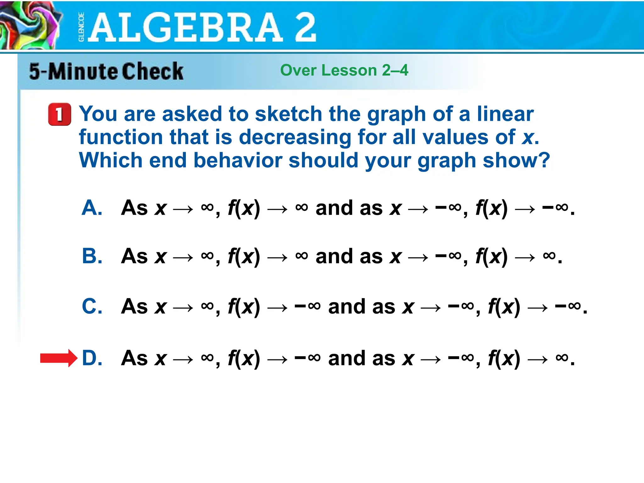 Over Lesson 2–4
You are asked to sketch the graph of a linear
function that is decreasing for all values of x.
Which end behavior should your graph show?
A. As x → ∞, f(x) → ∞ and as x → −∞, f(x) → −∞.
B. As x → ∞, f(x) → ∞ and as x → −∞, f(x) → ∞.
C. As x → ∞, f(x) → −∞ and as x → −∞, f(x) → −∞.
D. As x → ∞, f(x) → −∞ and as x → −∞, f(x) → ∞.
 