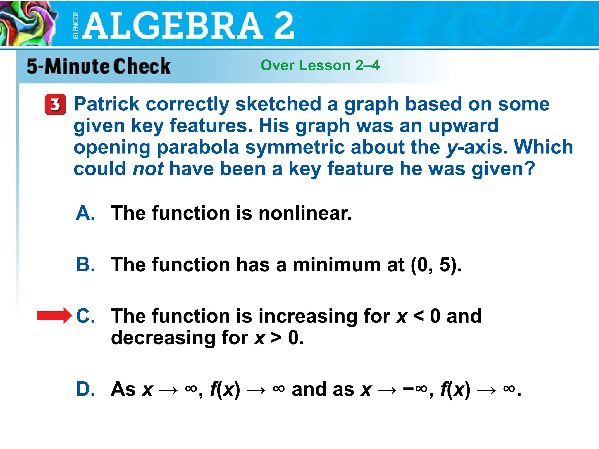 Over Lesson 2–4
A. The function is nonlinear.
B. The function has a minimum at (0, 5).
C. The function is increasing for x < 0 and
decreasing for x > 0.
D. As x → ∞, f(x) → ∞ and as x → −∞, f(x) → ∞.
Patrick correctly sketched a graph based on some
given key features. His graph was an upward
opening parabola symmetric about the y-axis. Which
could not have been a key feature he was given?
 