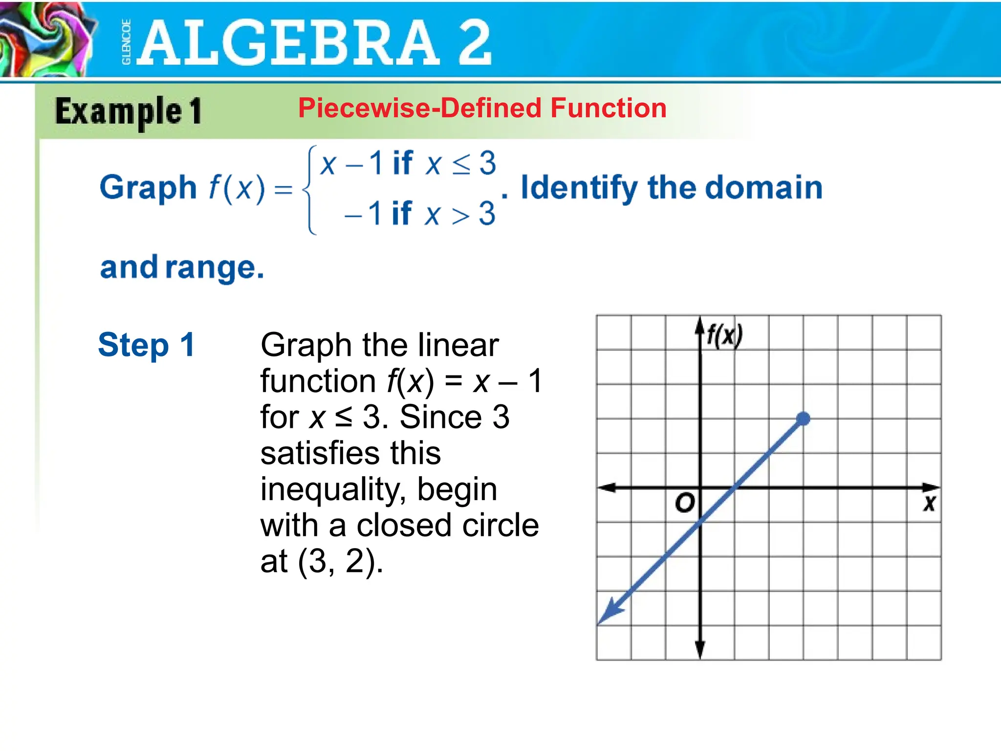 Piecewise-Defined Function
Step 1 Graph the linear
function f(x) = x – 1
for x ≤ 3. Since 3
satisfies this
inequality, begin
with a closed circle
at (3, 2).
 