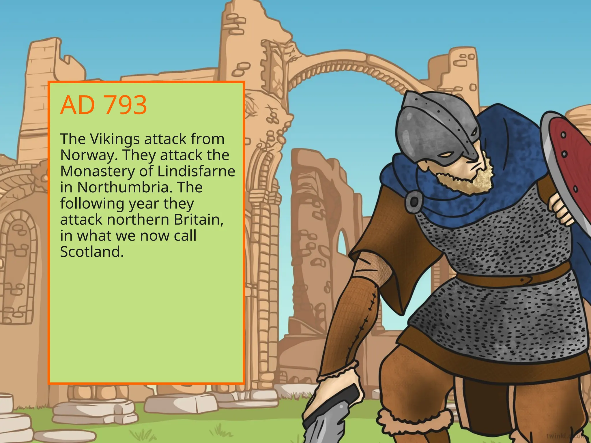 The Vikings attack from
Norway. They attack the
Monastery of Lindisfarne
in Northumbria. The
following year they
attack northern Britain,
in what we now call
Scotland.
AD 793
 