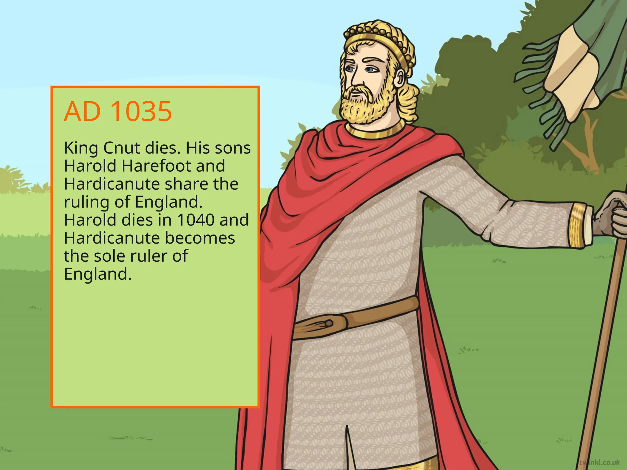 King Cnut dies. His sons
Harold Harefoot and
Hardicanute share the
ruling of England.
Harold dies in 1040 and
Hardicanute becomes
the sole ruler of
England.
AD 1035
 