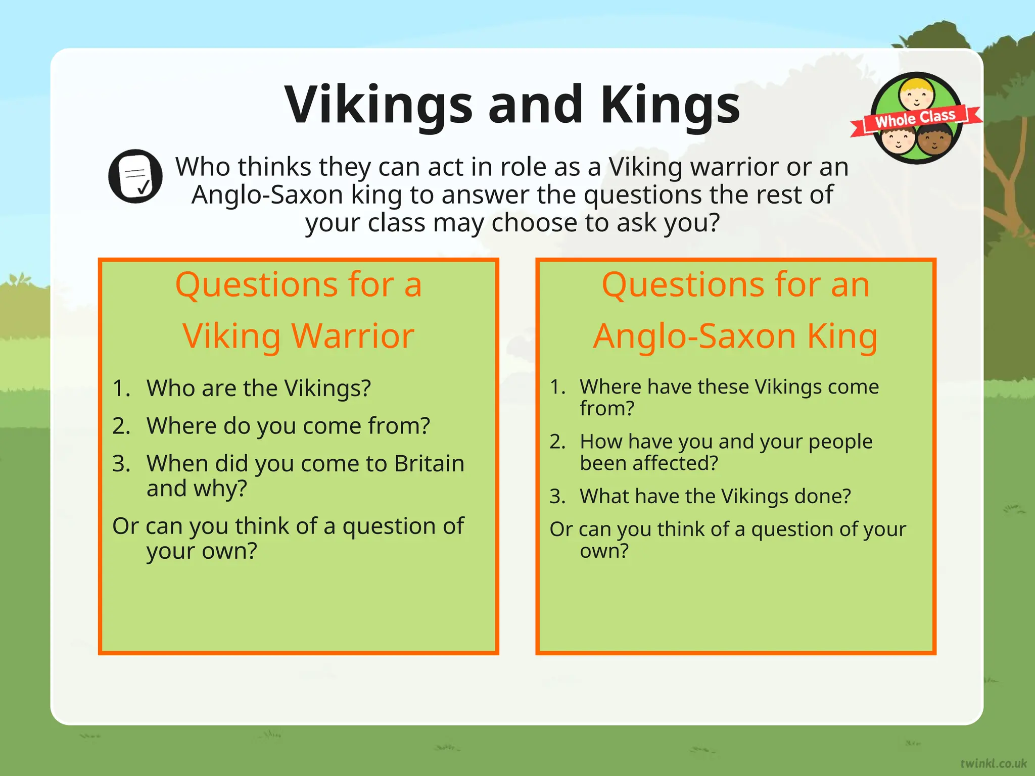 Vikings and Kings
Who thinks they can act in role as a Viking warrior or an
Anglo-Saxon king to answer the questions the rest of
your class may choose to ask you?
1. Who are the Vikings?
2. Where do you come from?
3. When did you come to Britain
and why?
Or can you think of a question of
your own?
Questions for a
Viking Warrior
1. Where have these Vikings come
from?
2. How have you and your people
been affected?
3. What have the Vikings done?
Or can you think of a question of your
own?
Questions for an
Anglo-Saxon King
 