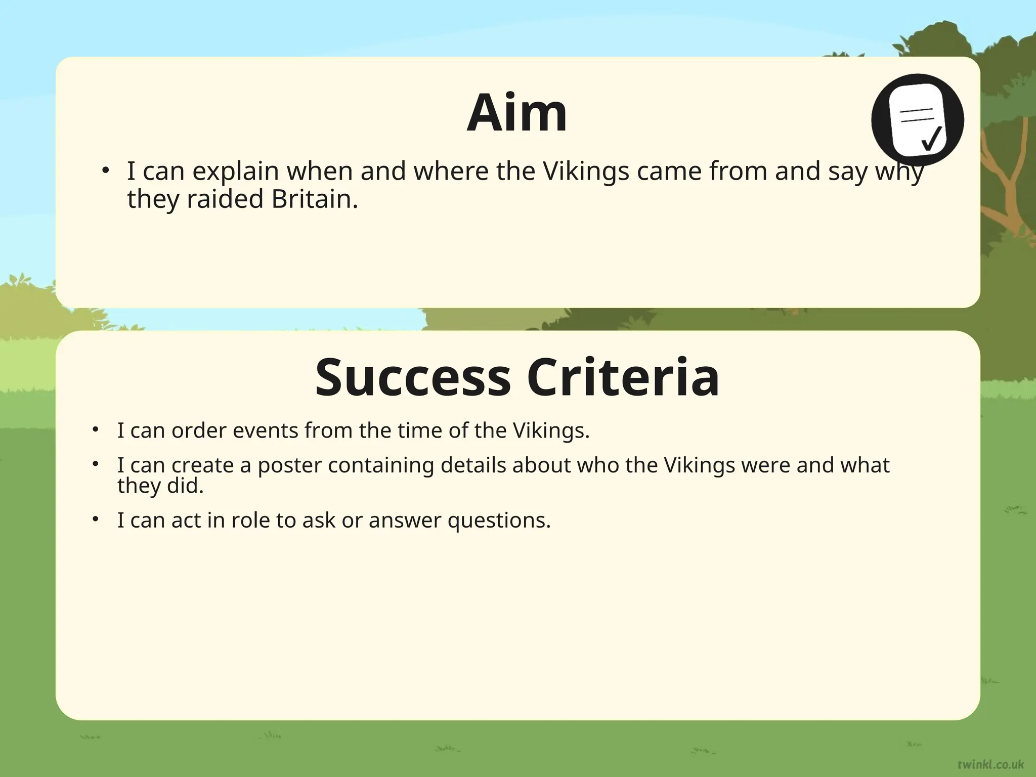 Success Criteria
Aim
• I can explain when and where the Vikings came from and say why
they raided Britain.
• I can order events from the time of the Vikings.
• I can create a poster containing details about who the Vikings were and what
they did.
• I can act in role to ask or answer questions.
 