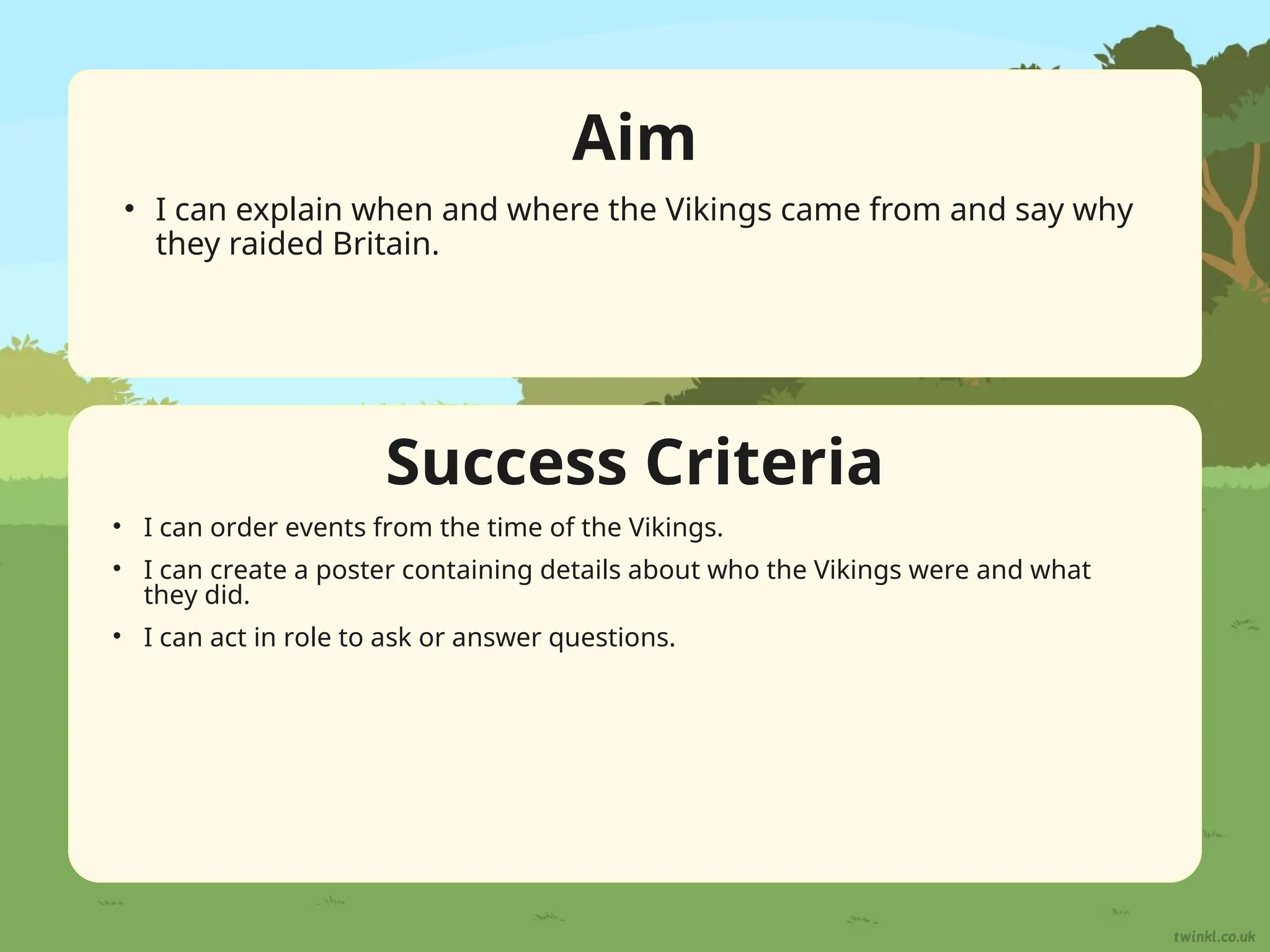 Success Criteria
Aim
• I can explain when and where the Vikings came from and say why
they raided Britain.
• I can order events from the time of the Vikings.
• I can create a poster containing details about who the Vikings were and what
they did.
• I can act in role to ask or answer questions.
 