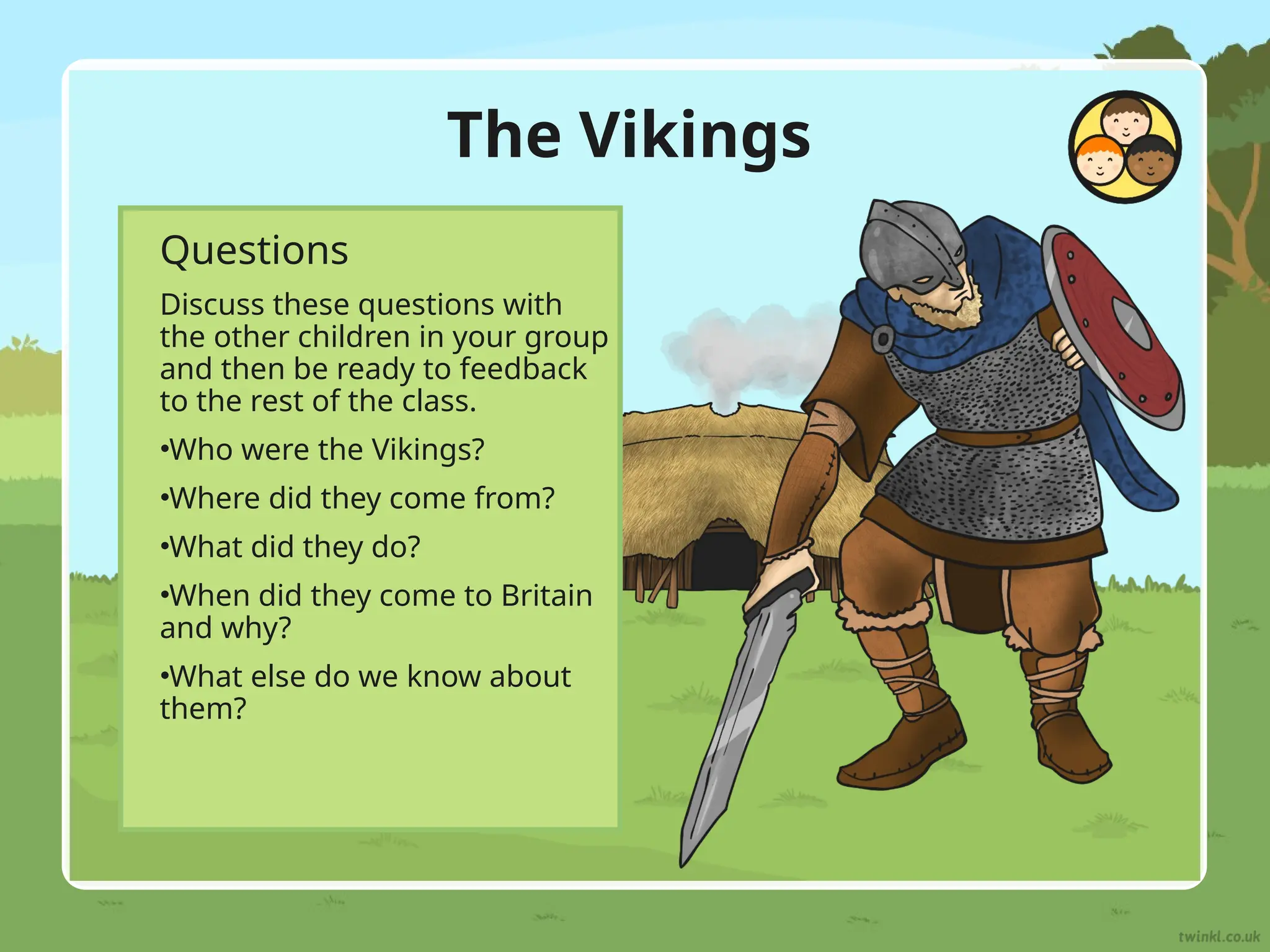 The Vikings
Questions
Discuss these questions with
the other children in your group
and then be ready to feedback
to the rest of the class.
•Who were the Vikings?
•Where did they come from?
•What did they do?
•When did they come to Britain
and why?
•What else do we know about
them?
 