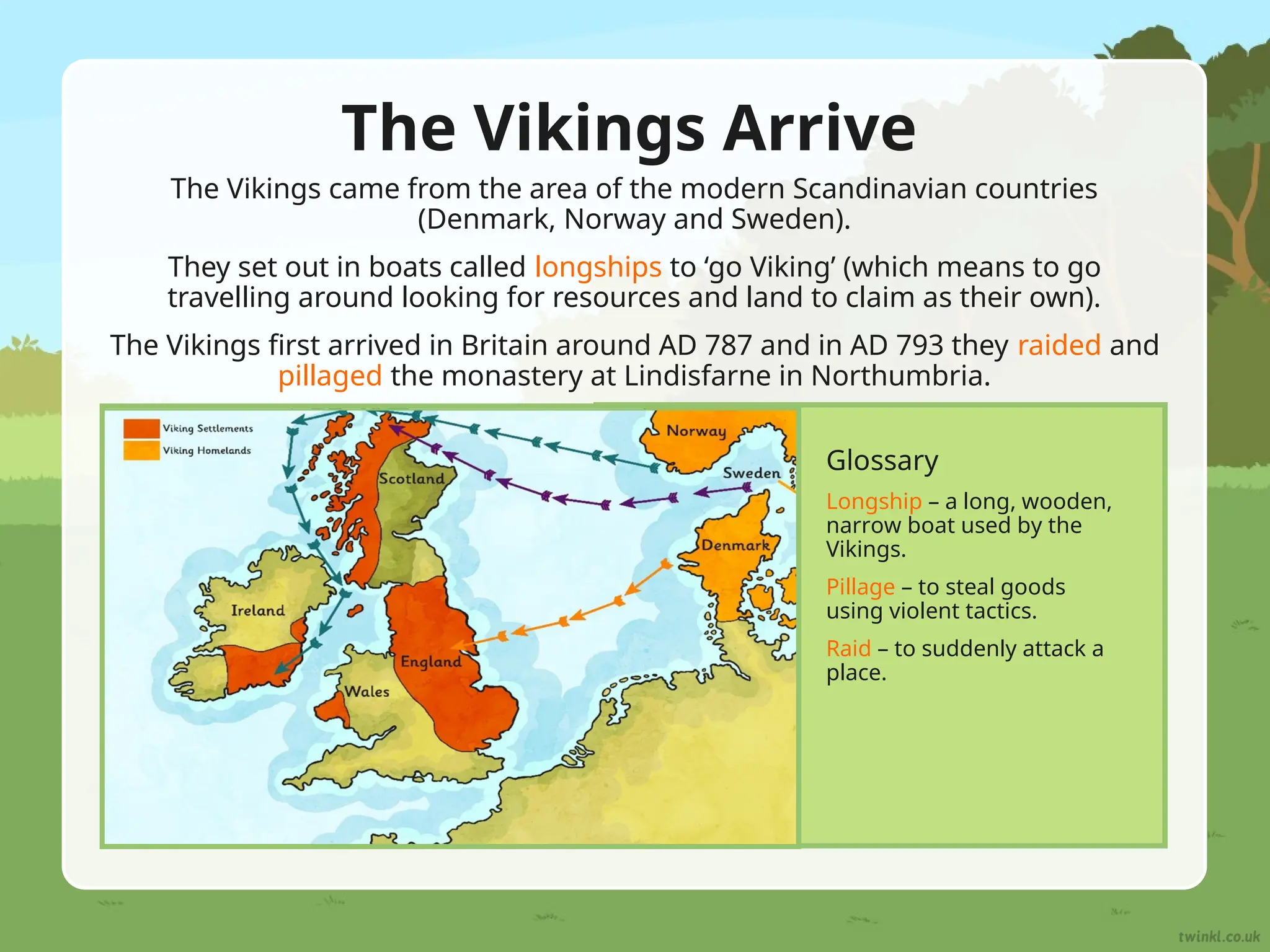 The Vikings Arrive
The Vikings came from the area of the modern Scandinavian countries
(Denmark, Norway and Sweden).
They set out in boats called longships to ‘go Viking’ (which means to go
travelling around looking for resources and land to claim as their own).
The Vikings first arrived in Britain around AD 787 and in AD 793 they raided and
pillaged the monastery at Lindisfarne in Northumbria.
Glossary
Longship – a long, wooden,
narrow boat used by the
Vikings.
Pillage – to steal goods
using violent tactics.
Raid – to suddenly attack a
place.
 