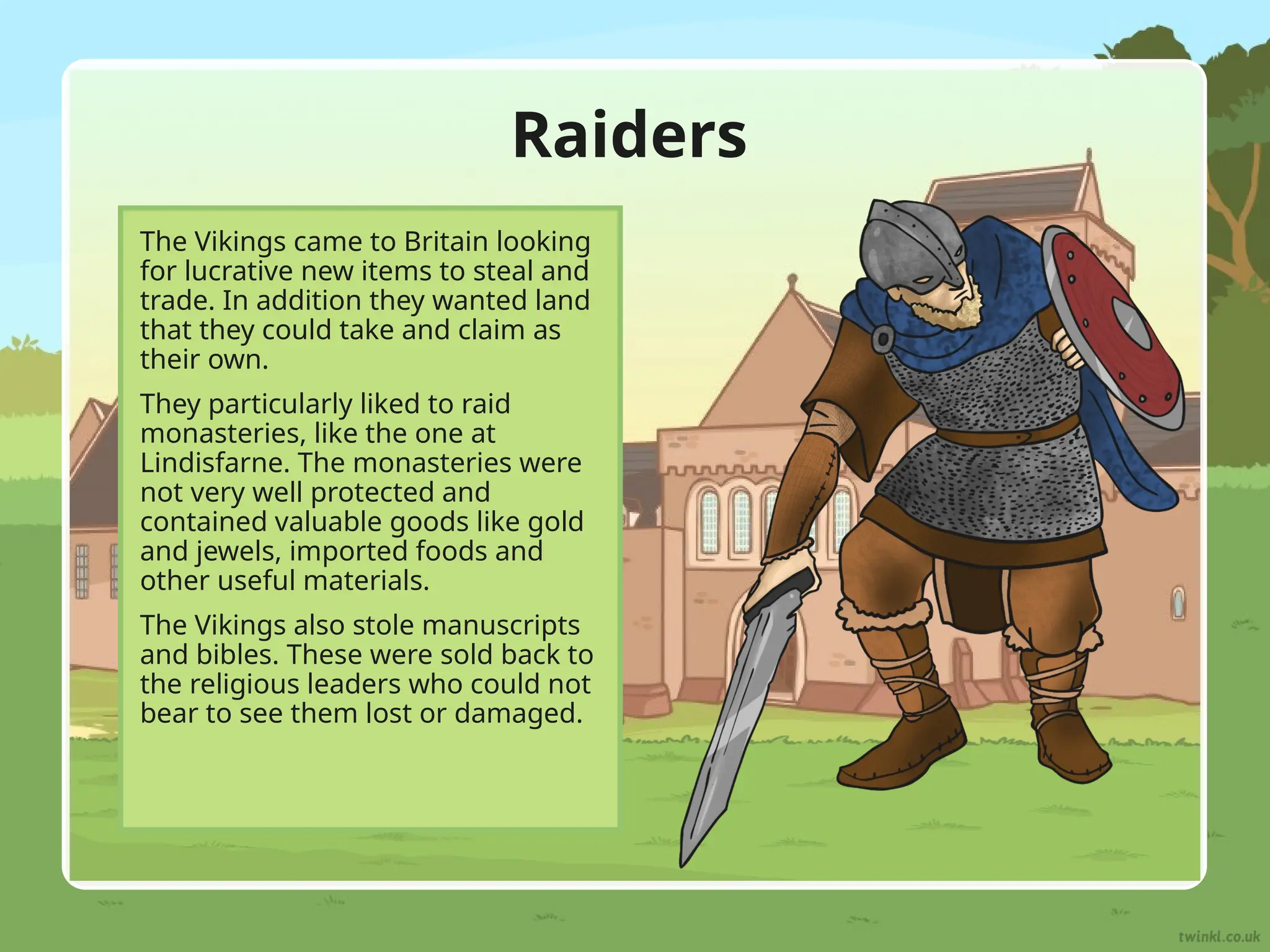 Raiders
The Vikings came to Britain looking
for lucrative new items to steal and
trade. In addition they wanted land
that they could take and claim as
their own.
They particularly liked to raid
monasteries, like the one at
Lindisfarne. The monasteries were
not very well protected and
contained valuable goods like gold
and jewels, imported foods and
other useful materials.
The Vikings also stole manuscripts
and bibles. These were sold back to
the religious leaders who could not
bear to see them lost or damaged.
 