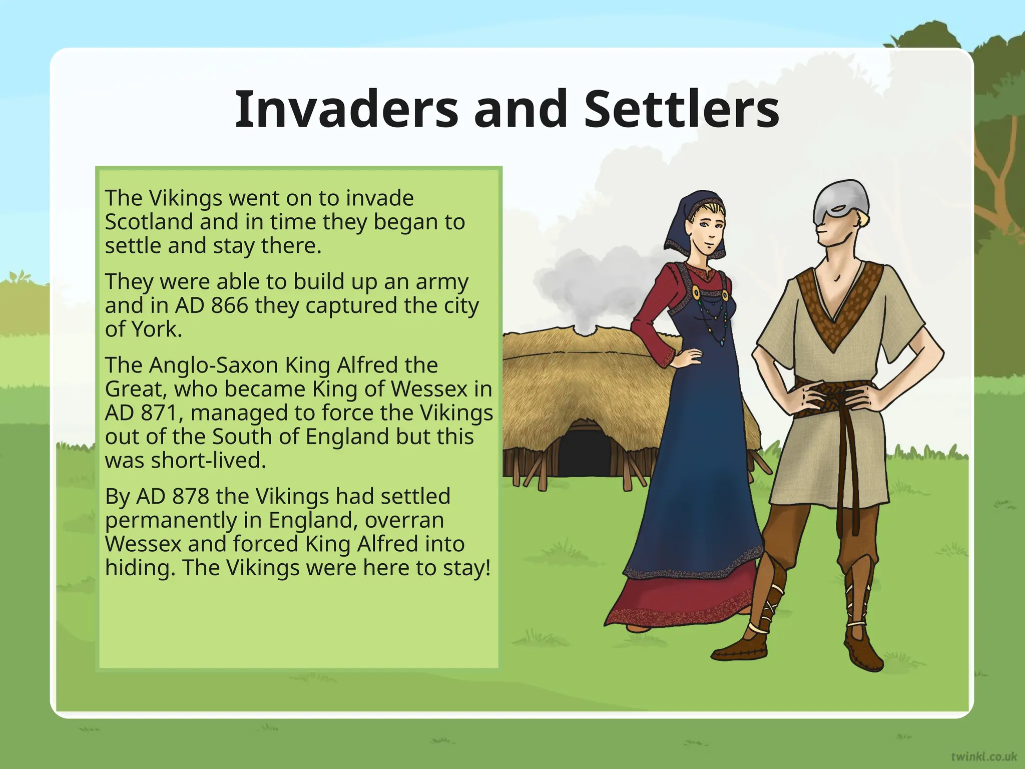 Invaders and Settlers
The Vikings went on to invade
Scotland and in time they began to
settle and stay there.
They were able to build up an army
and in AD 866 they captured the city
of York.
The Anglo-Saxon King Alfred the
Great, who became King of Wessex in
AD 871, managed to force the Vikings
out of the South of England but this
was short-lived.
By AD 878 the Vikings had settled
permanently in England, overran
Wessex and forced King Alfred into
hiding. The Vikings were here to stay!
 