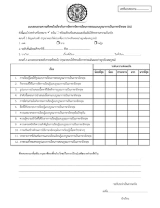 แบบสอบถามความพึงพอใจเกี่ยวกับการจัดการจัดการเรียนการสอนแบบบูรณาการเป็นภาษาอังกฤษ (EIS)
คาชี้แจง โปรดทาเครื่องหมาย  ลงใน  พร้อมเขียนข้อเสนอแนะเพิ่มเติมให้ตรงตามความเป็นจริง
ตอนที่ 1 ข้อมูลส่วนตัว (กรุณาตอบให้ครบเพื่อการประเมินผลอย่างถูกต้องสมบูรณ์)
1. เพศ  ชาย  หญิง
2. ระดับชั้นมัธยมศึกษาปีที่................................ ห้อง ....................................
3. รายวิชา..........................................................เรื่องที่เรียน....................................................................วันที่เรียน.............................
ตอนที่ 2 แบบสอบถามระดับความพึงพอใจ (กรุณาตอบให้ครบเพื่อการประเมินผลอย่างถูกต้องสมบูรณ์)
ข้อเสนอแนะเพิ่มเติม (กรุณาเขียนเพื่อประโยชน์ในการปรับปรุงพัฒนาอย่างแท้จริง)
..........................................................................................................................................................................................................
..........................................................................................................................................................................................................
..........................................................................................................................................................................................................
..........................................................................................................................................................................................................
เรื่อง
ระดับความพึงพอใจ
น้อยที่สุด น้อย ปานกลาง มาก มากที่สุด
1. การเรียนรู้โดยใช้รูปแบบการเรียนการสอนบูรณาการเป็นภาษาอังกฤษ
2. กิจกรรมที่ใช้ในการจัดการเรียนรู้แบบบูรณาการเป็นภาษาอังกฤษ
3. รูปแบบการนาเสนอเนื้อหาทีใช้หลักการบูรณาการเป็นภาษาอังกฤษ
4. ลาดับขั้นตอนการนาเสนอเนื้อหาแบบบูรณาการเป็นภาษาอังกฤษ
5. การมีส่วนร่วมในกิจกรรมการเรียนรู้แบบบูรณาการเป็นภาษาอังกฤษ
6. สื่อที่ใช้ประกอบการเรียนรู้แบบบูรณาการเป็นภาษาอังกฤษ
7. ความเหมาะของการเรียนรู้แบบบูรณาการเป็นภาษาอังกฤษในปัจจุบัน
8. ความรู้ความเข้าใจที่ได้รับจากการเรียนรู้แบบบูรณาการเป็นภาษาอังกฤษ
9. ความตระหนักถึงความสาคัญในการเรียนรู้แบบบูรณาการเป็นภาษาอังกฤษ
10. การเสริมสร้างทักษะการใช้ภาษาอังกฤษในการเรียนรู้เนื้อหาวิชาต่างๆ
11. บรรยายกาศที่ส่งเสริมการแลกเปลี่ยนเรียนรู้แบบบูรณาการเป็นภาษาอังกฤษ
12. ภาพรวมทั้งหมดของรูปแบบการเรียนการสอนบูรณาการเป็นภาษาอังกฤษ
เลขที่แบบสอบถาม……………………
ขอรับรอว่าเป็นความจริง
ลงชื่อ...................................................................
นักเรียน
 