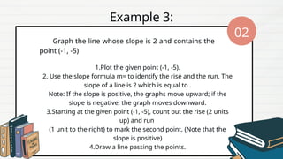 Graph the line whose slope is 2 and contains the
point (-1, -5)
1.Plot the given point (-1, -5).
2. Use the slope formula m= to identify the rise and the run. The
slope of a line is 2 which is equal to .
Note: If the slope is positive, the graphs move upward; if the
slope is negative, the graph moves downward.
3.Starting at the given point (-1, -5), count out the rise (2 units
up) and run
(1 unit to the right) to mark the second point. (Note that the
slope is positive)
4.Draw a line passing the points.
Example 3:
02
 