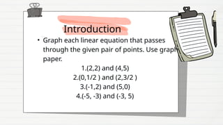 Introduction
• Graph each linear equation that passes
through the given pair of points. Use graph
paper.
1.(2,2) and (4,5)
2.(0,1/2 ) and (2,3/2 )
3.(-1,2) and (5,0)
4.(-5, -3) and (-3, 5)
 