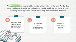A linear equation in two variables can be written either in the form Ax+By=C or
y=mx+b where A, B and C are real numbers and A and B are not equal to zero.
Graphing linear equations can be done using any of the three methods.
1.USING ANY
TWO POINTS
OF THE LINE
2. USING X
AND Y
INTERCEPTS
3.USING A
SLOPE AND A
POINT
01 02 03
 