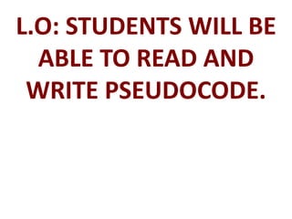 L.O: STUDENTS WILL BE
ABLE TO READ AND
WRITE PSEUDOCODE.
 