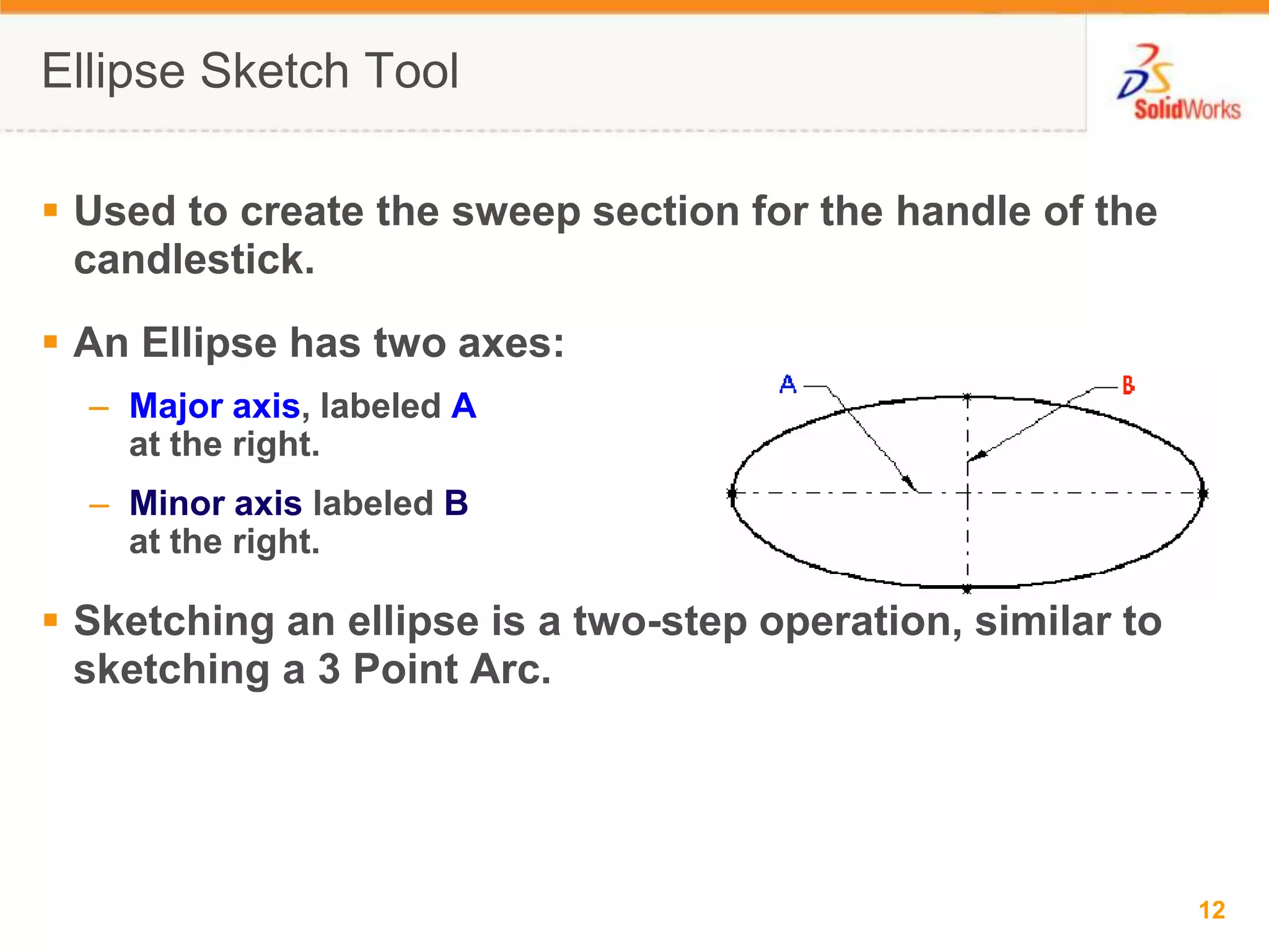 Ellipse Sketch ToolUsed to create the sweep section for the handle of the candlestick.An Ellipse has two axes:Major axis, labeled Aat the right.Minor axis labeled Bat the right.Sketching an ellipse is a two-step operation, similar to sketching a 3 Point Arc.