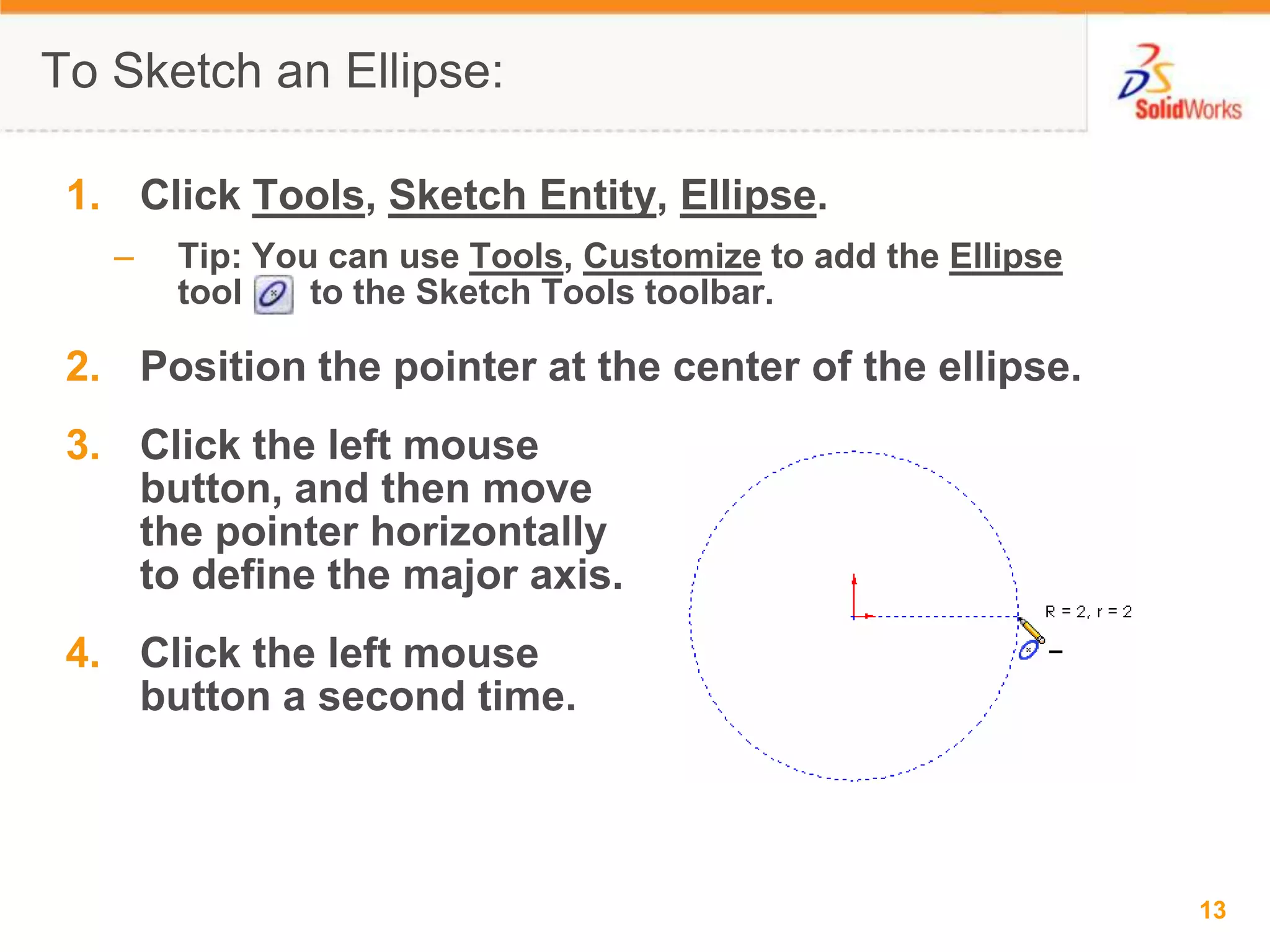 Click Tools, Sketch Entity, Ellipse.Tip: You can use Tools, Customize to add the Ellipse tool       to the Sketch Tools toolbar.Position the pointer at the center of the ellipse.Click the left mouse button, and then move the pointer horizontally to define the major axis.Click the left mouse button a second time.To Sketch an Ellipse:
