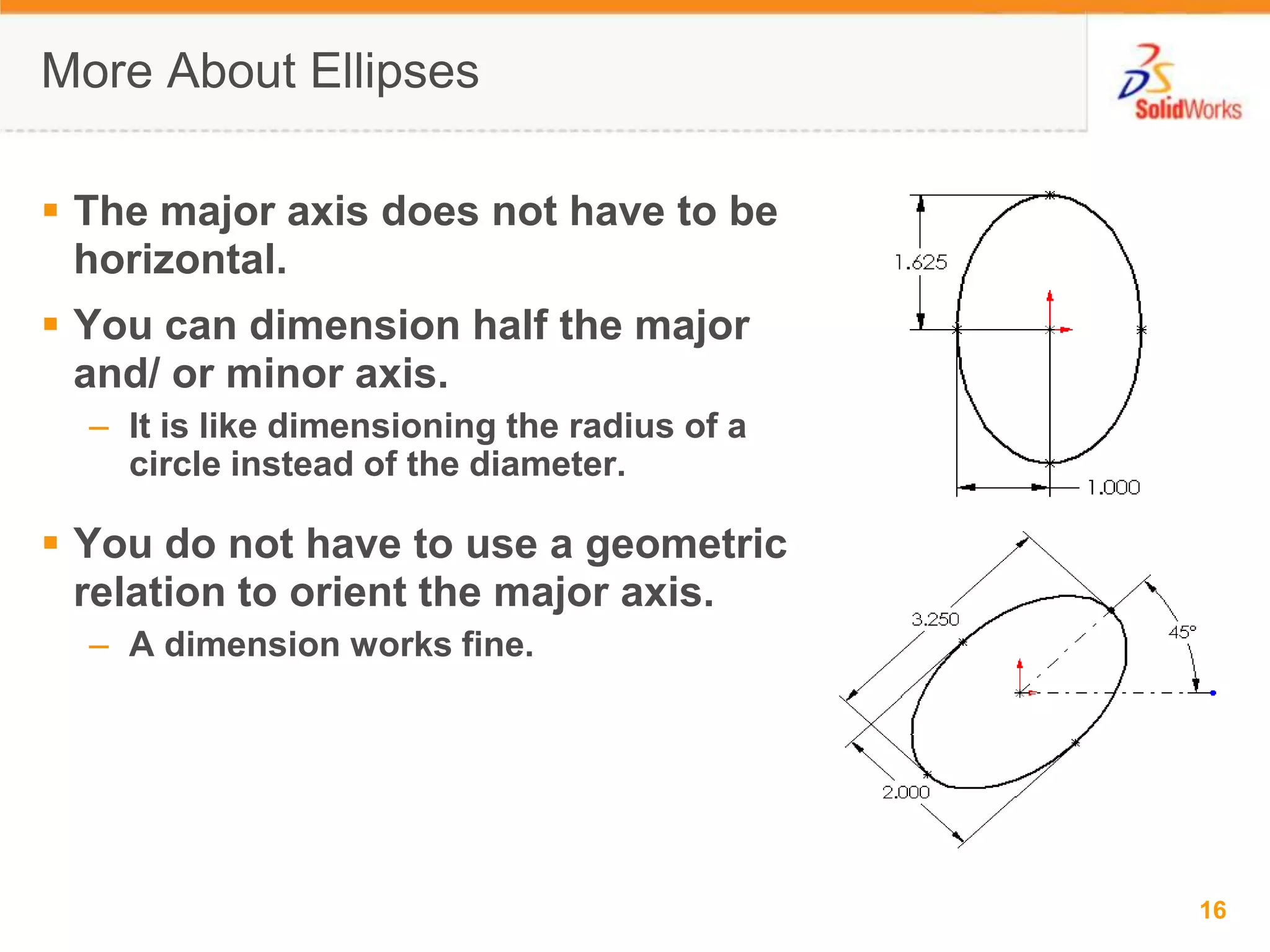 More About EllipsesThe major axis does not have to be horizontal.You can dimension half the major and/ or minor axis.It is like dimensioning the radius of a circle instead of the diameter.You do not have to use a geometric relation to orient the major axis.A dimension works fine.