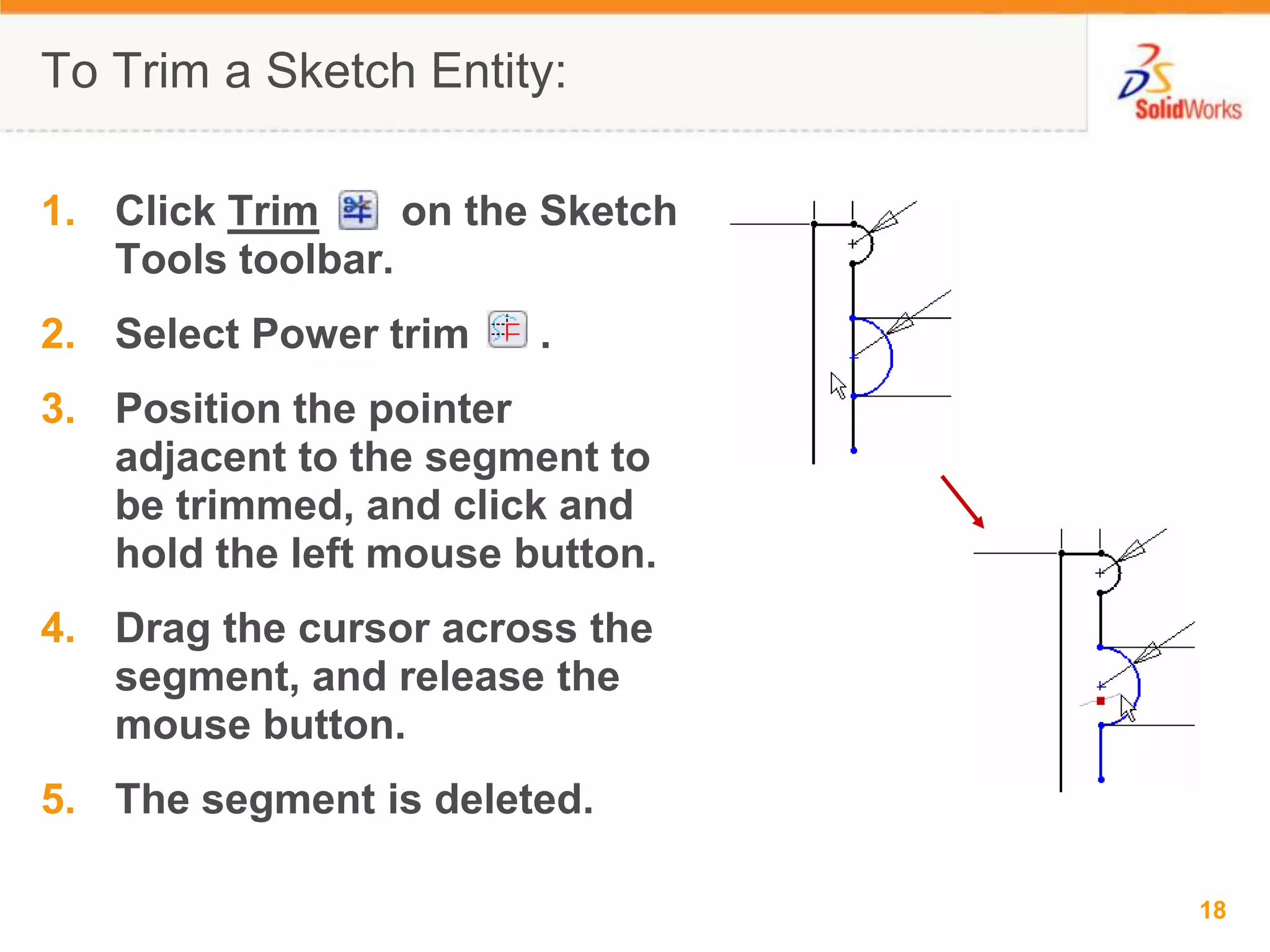 To Trim a Sketch Entity:Click Trim       on the Sketch Tools toolbar.Select Power trim      .Position the pointer adjacent to the segment to be trimmed, and click and hold the left mouse button.Drag the cursor across the segment, and release the mouse button.The segment is deleted.