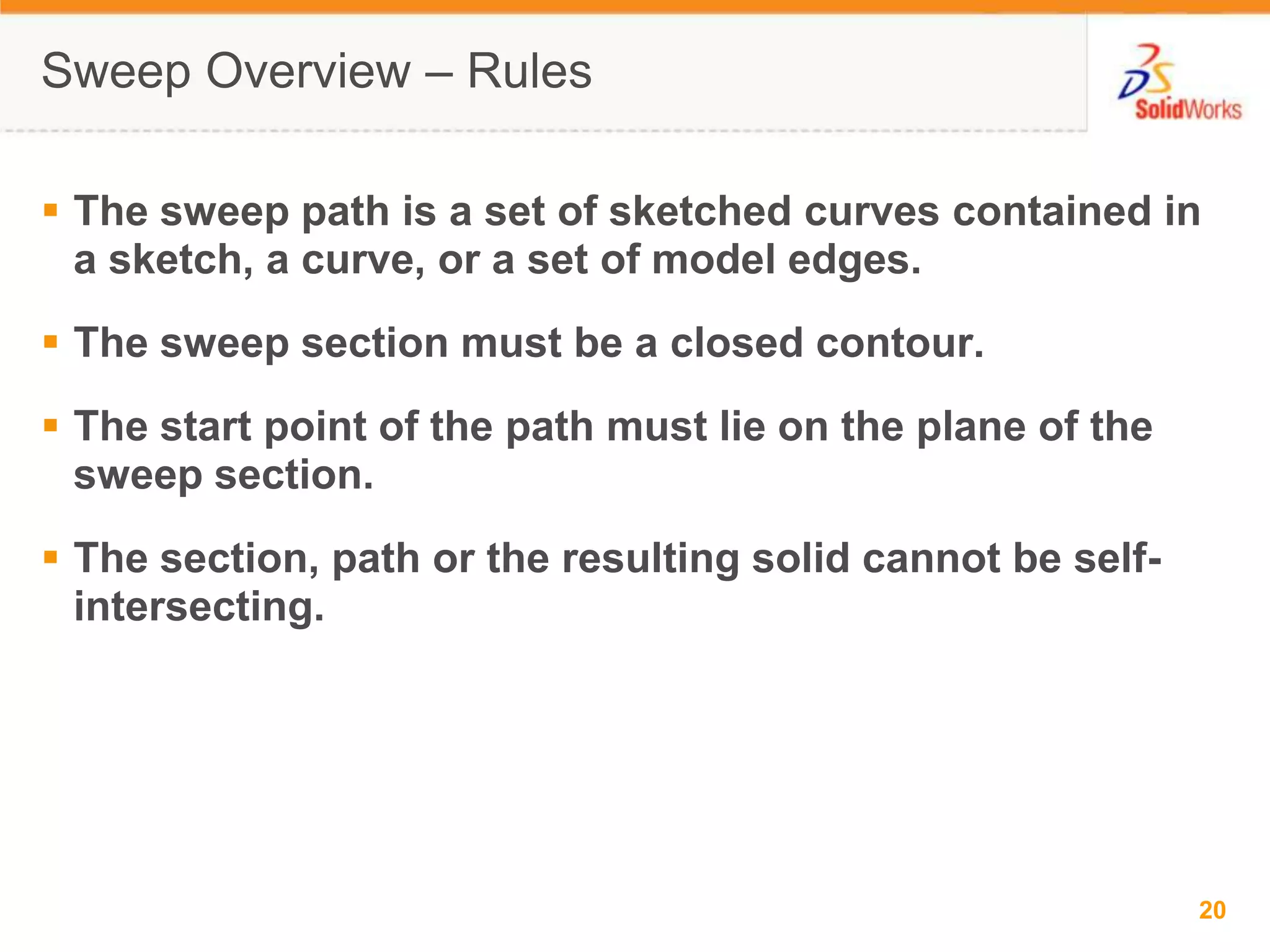Sweep Overview &ndash; RulesThe sweep path is a set of sketched curves contained in a sketch, a curve, or a set of model edges.The sweep section must be a closed contour.The start point of the path must lie on the plane of the sweep section.The section, path or the resulting solid cannot be self-intersecting.