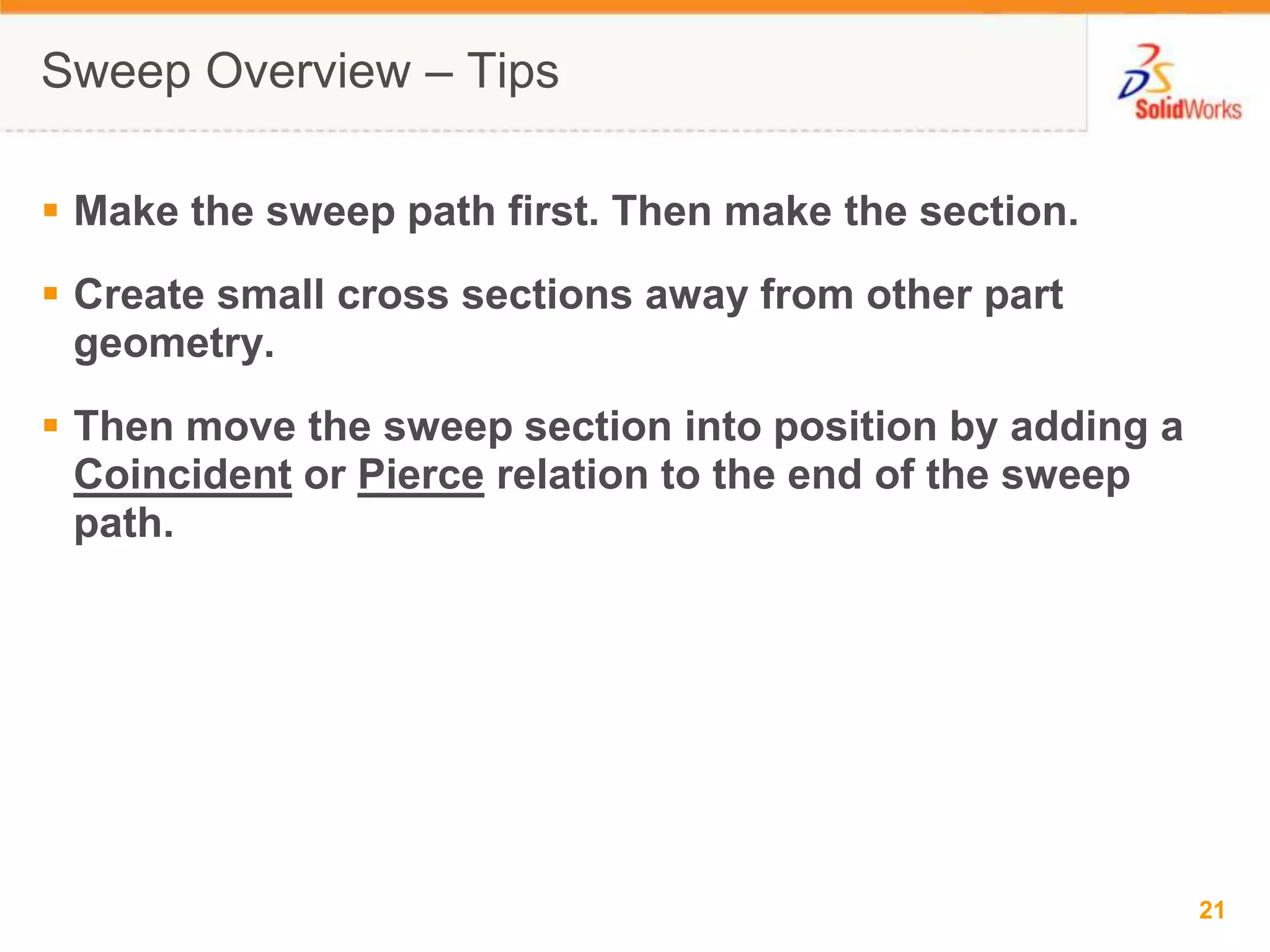 Sweep Overview &ndash; TipsMake the sweep path first. Then make the section.Create small cross sections away from other part geometry.Then move the sweep section into position by adding a Coincident or Pierce relation to the end of the sweep path.