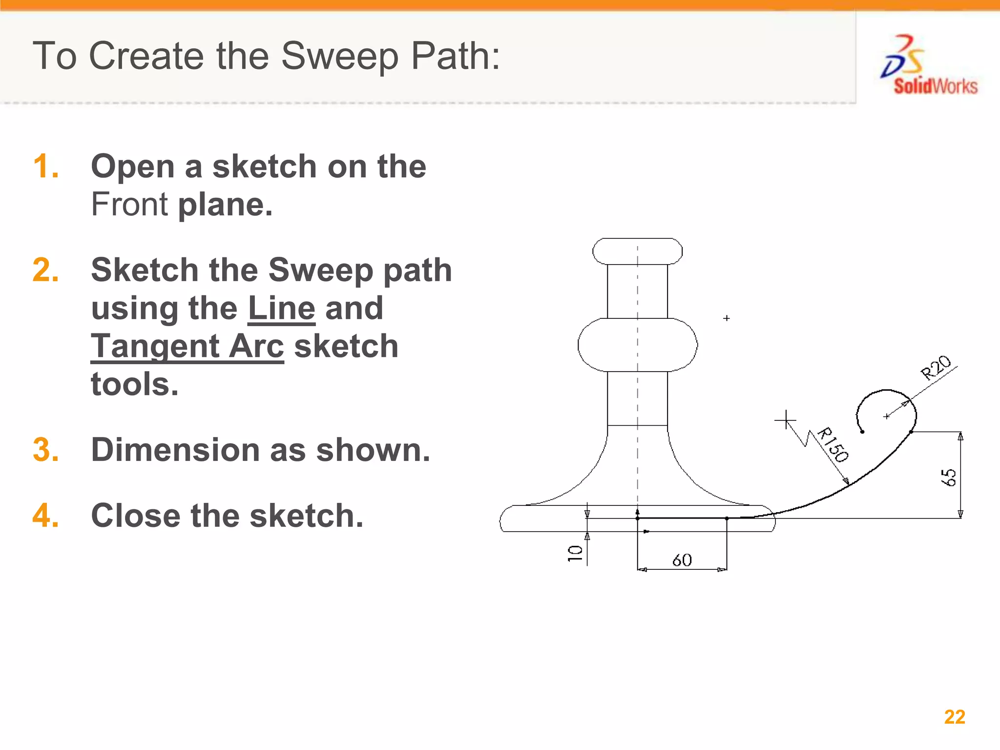 To Create the Sweep Path:Open a sketch on the Front plane.Sketch the Sweep path using the Line and Tangent Arc sketch tools.Dimension as shown.Close the sketch.