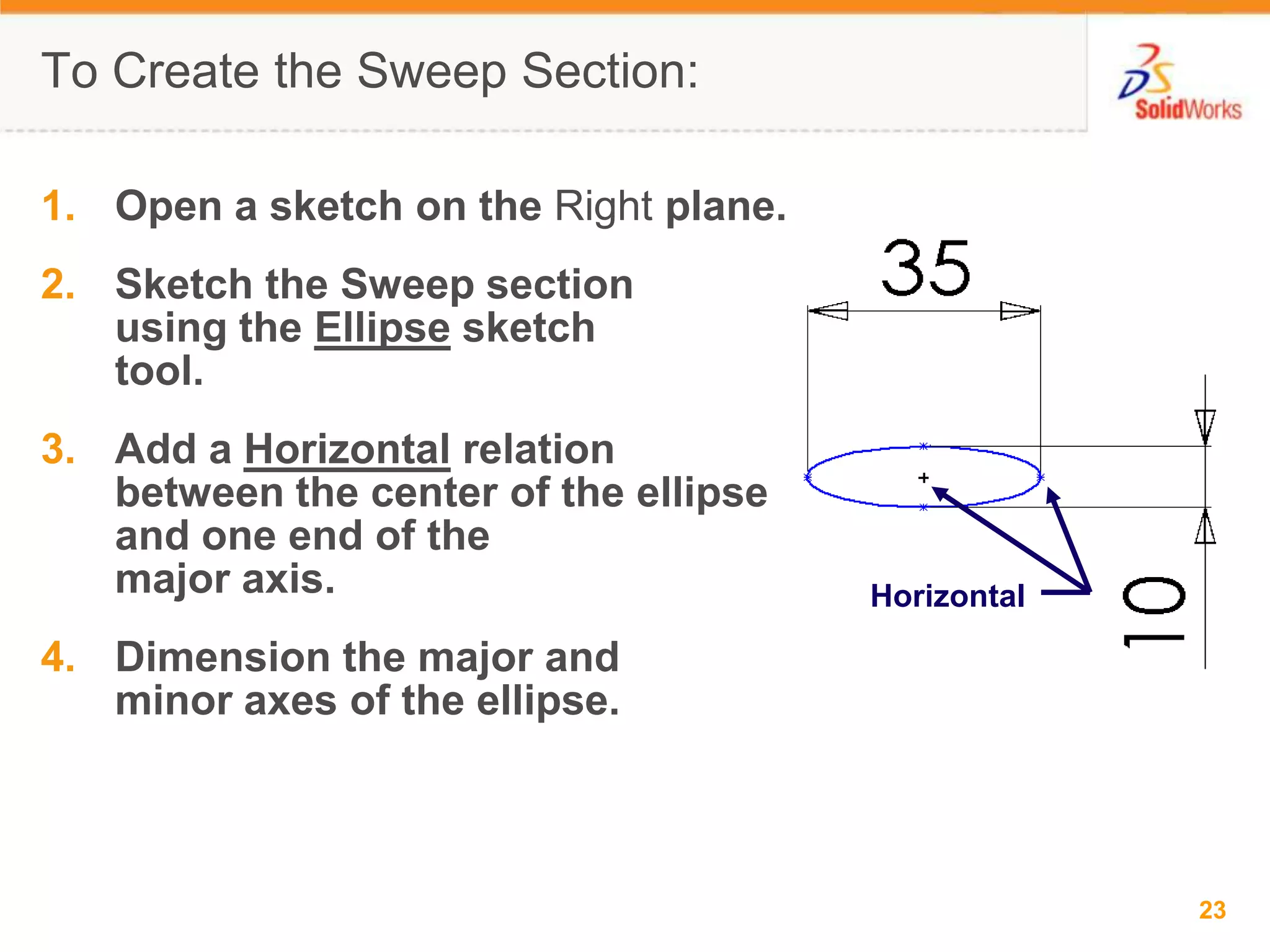 To Create the Sweep Section:Open a sketch on the Right plane.Sketch the Sweep section using the Ellipse sketch tool.Add a Horizontal relation between the center of the ellipse and one end of the major axis.Dimension the major and minor axes of the ellipse.Horizontal
