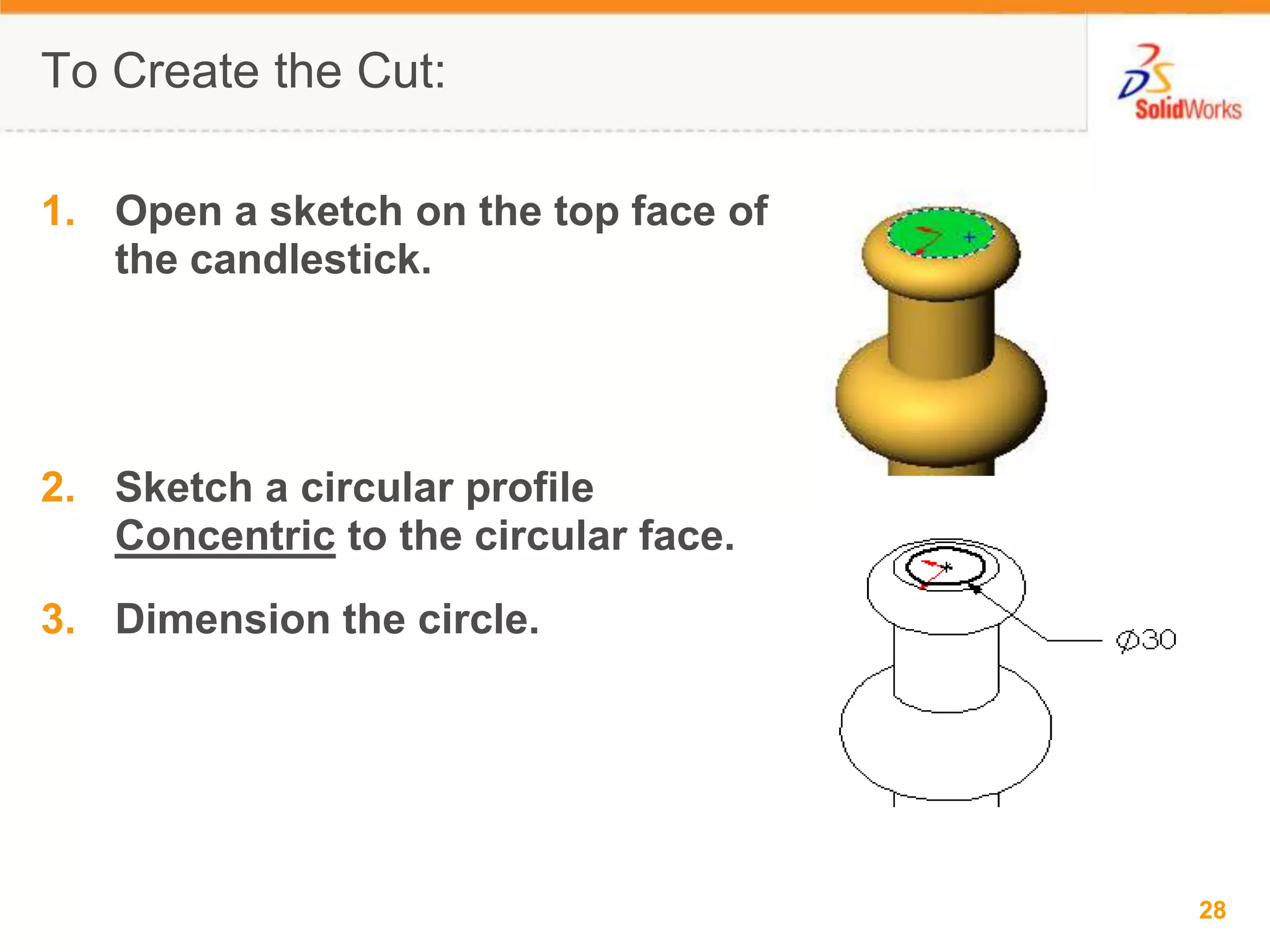To Create the Cut:Open a sketch on the top face of the candlestick.Sketch a circular profile Concentric to the circular face.Dimension the circle.