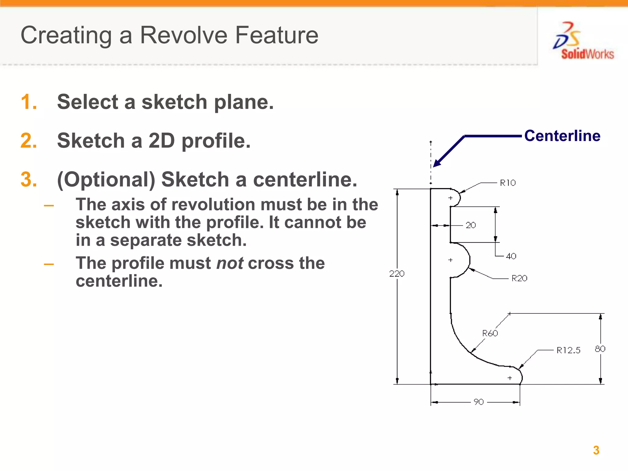 Creating a Revolve FeatureSelect a sketch plane.Sketch a 2D profile.(Optional) Sketch a centerline.The axis of revolution must be in the sketch with the profile. It cannot be in a separate sketch.The profile must not cross the centerline.Centerline
