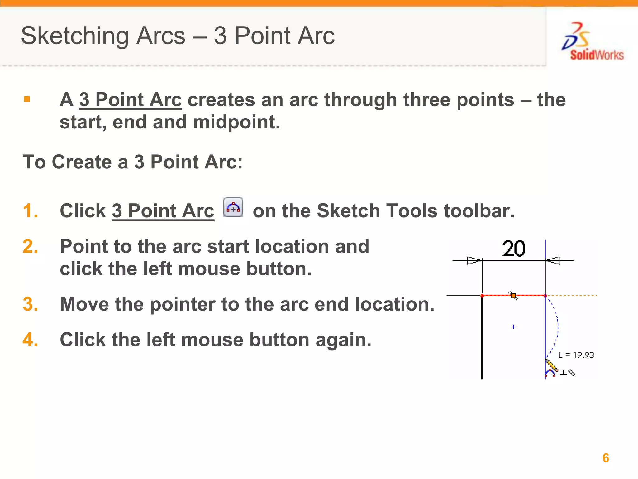 Sketching Arcs &ndash; 3 Point ArcA 3 Point Arc creates an arc through three points &ndash; the start, end and midpoint.To Create a 3 Point Arc:Click 3 Point Arc       on the Sketch Tools toolbar.Point to the arc start location and click the left mouse button.Move the pointer to the arc end location.Click the left mouse button again.