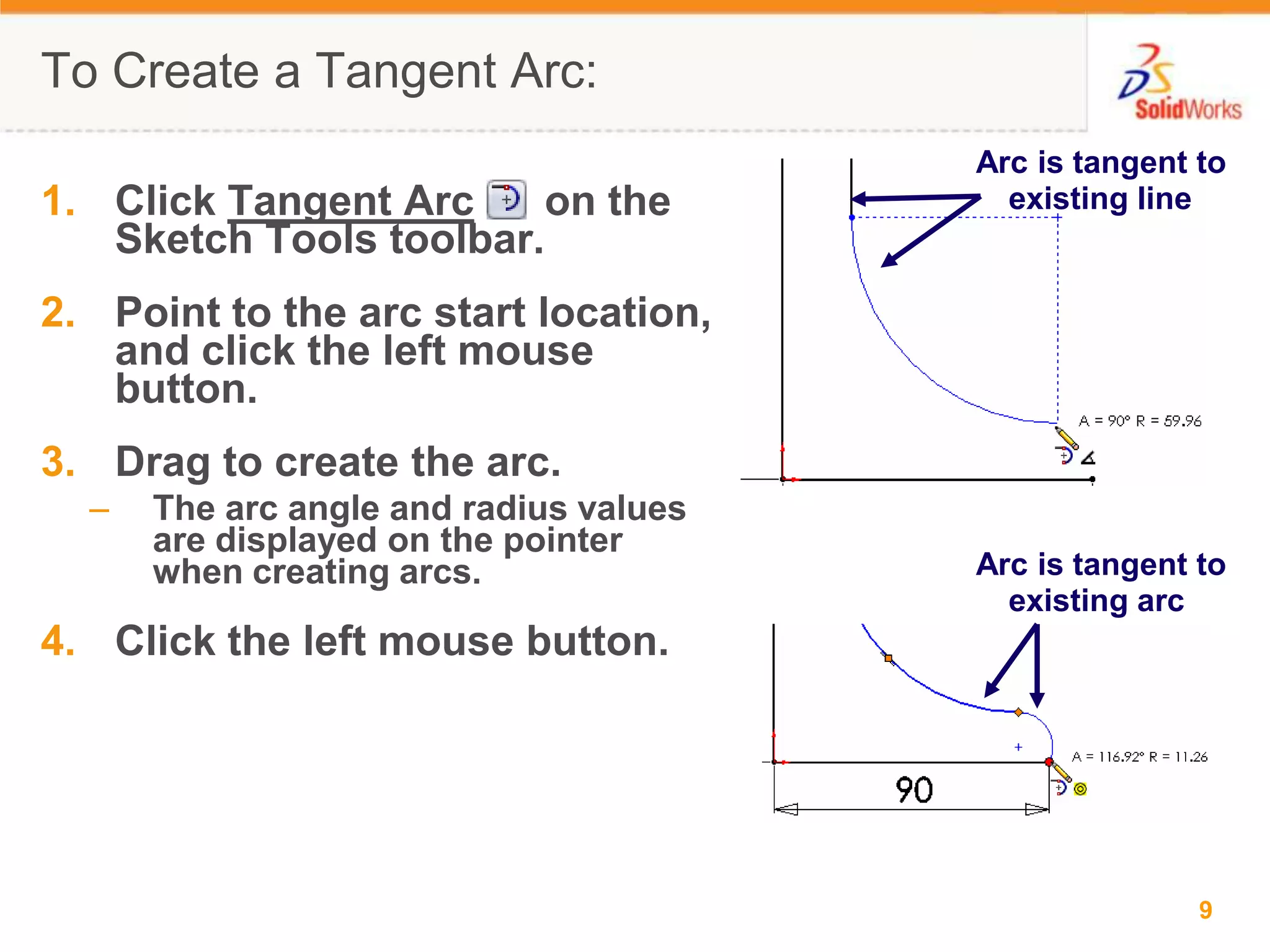 To Create a Tangent Arc:Arc is tangent to existing lineClick Tangent Arc      on the Sketch Tools toolbar.Point to the arc start location, and click the left mouse button.Drag to create the arc.The arc angle and radius values are displayed on the pointer when creating arcs.Click the left mouse button.Arc is tangent to existing arc