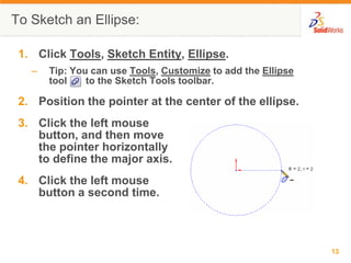 To Sketch an Ellipse:

 1. Click Tools, Sketch Entity, Ellipse.
   –   Tip: You can use Tools, Customize to add the Ellipse
       tool    to the Sketch Tools toolbar.

 2. Position the pointer at the center of the ellipse.
 3. Click the left mouse
    button, and then move
    the pointer horizontally
    to define the major axis.
 4. Click the left mouse
    button a second time.



                                                              13
 