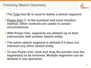 Trimming Sketch Geometry

 The Trim tool   is used to delete a sketch segment.
 Power trim   is the quickest and most intuitive
  method. Other methods are useful in certain
  circumstances.
 With Power trim, segments are deleted up to their
  intersection with another sketch entity.
 The entire sketch segment is deleted if it does not
  intersect any other sketch entity.
 To use Power trim, click and drag the pointer over the
  segment(s) to be removed. Multiple segments can be
  deleted in one operation.
                                                           17
 