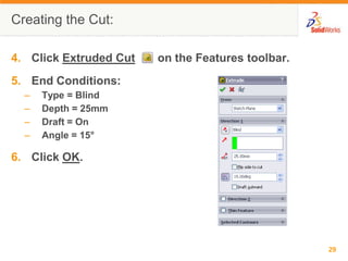 Creating the Cut:

4. Click Extruded Cut   on the Features toolbar.
5. End Conditions:
  –   Type = Blind
  –   Depth = 25mm
  –   Draft = On
  –   Angle = 15°

6. Click OK.




                                                   29
 