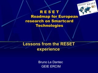R E S E T 
Roadmap for European 
research on Smartcard 
Technologies 
Lessons from the RESET 
experience 
Bruno Le Dantec 
GEIE ERCIM 
 