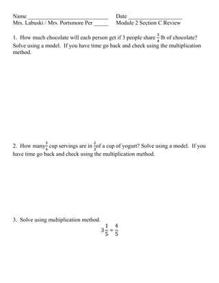 Name ____________________________
Mrs. Labuski / Mrs. Portsmore Per _____

Date ___________________
Module 2 Section C Review

1. How much chocolate will each person get if 3 people share lb of chocolate?
Solve using a model. If you have time go back and check using the multiplication
method.

2. How many cup servings are in of a cup of yogurt? Solve using a model. If you
have time go back and check using the multiplication method.

3. Solve using multiplication method.

 