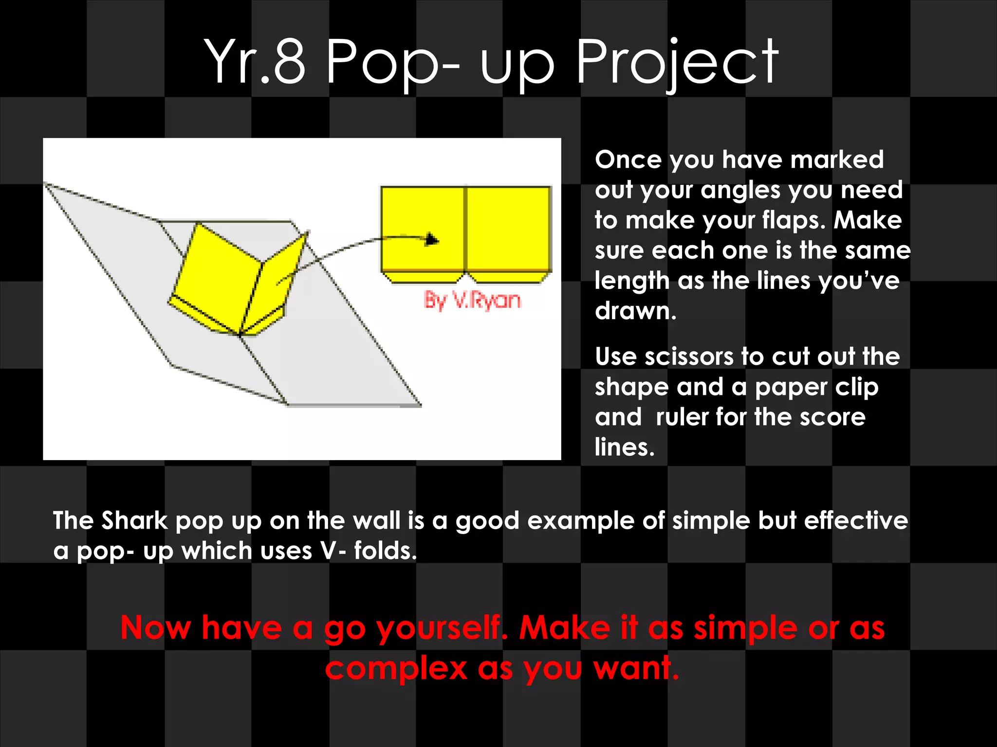 Yr.8 Pop- up Project Once you have marked out your angles you need to make your flaps. Make sure each one is the same length as the lines you’ve drawn. Use scissors to cut out the shape and a paper clip and  ruler for the score lines. The Shark pop up on the wall is a good example of simple but effective a pop- up which uses V- folds. Now have a go yourself. Make it as simple or as complex as you want. 