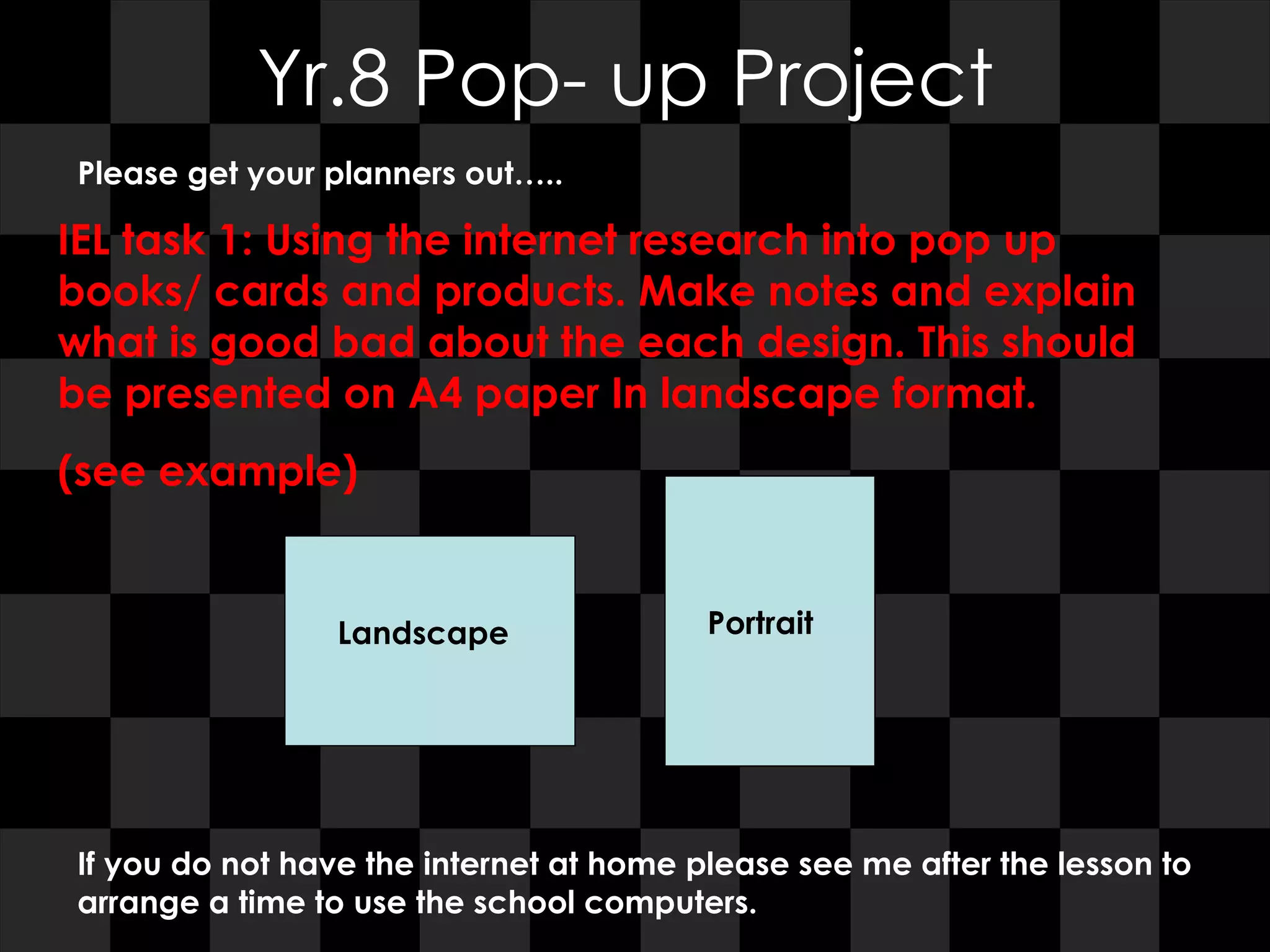 Yr.8 Pop- up Project Please get your planners out….. IEL task 1: Using the internet research into pop up books/ cards and products. Make notes and explain what is good bad about the each design. This should be presented on A4 paper In landscape format. (see example)  If you do not have the internet at home please see me after the lesson to arrange a time to use the school computers. Landscape Portrait 