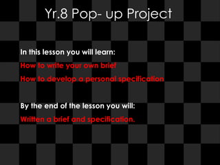 Yr.8 Pop- up Project In this lesson you will learn:  How to write your own brief  How to develop a personal specification By the end of the lesson you will:  Written a brief and specification.  
