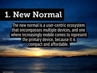 1. New Normal
The new normal is a user-centric ecosystem
that encompasses multiple devices, and one
where increasingly mobile comes to represent
the primary device, because it is
compact and affordable.

http://flic.kr/p/e6sBFV

 